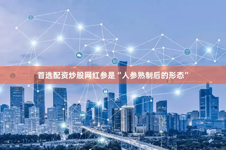 首选配资炒股网红参是“人参熟制后的形态”