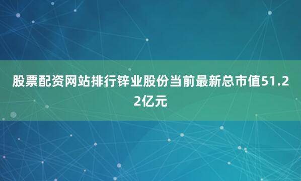 股票配资网站排行锌业股份当前最新总市值51.22亿元