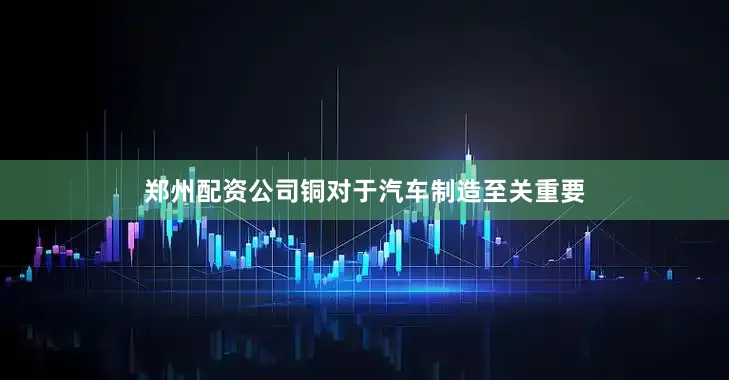 郑州配资公司铜对于汽车制造至关重要