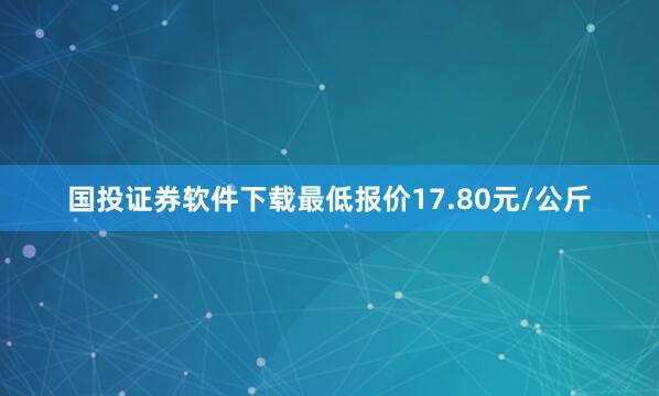 国投证券软件下载最低报价17.80元/公斤