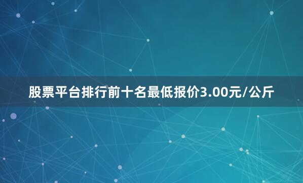 股票平台排行前十名最低报价3.00元/公斤