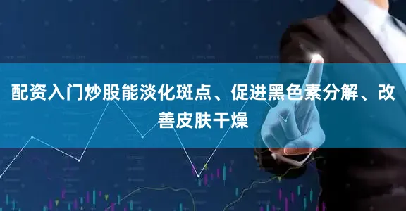 配资入门炒股能淡化斑点、促进黑色素分解、改善皮肤干燥