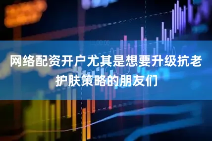 网络配资开户尤其是想要升级抗老护肤策略的朋友们