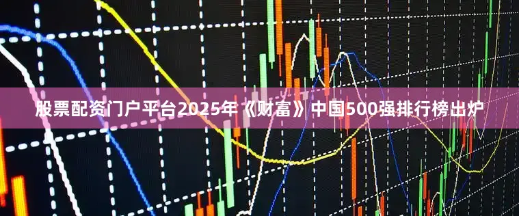 股票配资门户平台2025年《财富》中国500强排行榜出炉