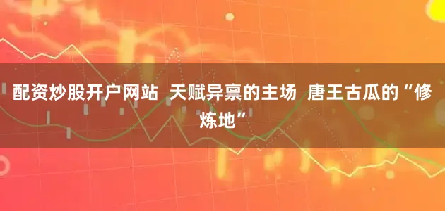 配资炒股开户网站  天赋异禀的主场  唐王古瓜的“修炼地”