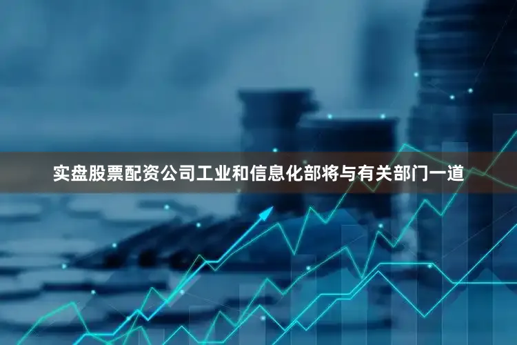 实盘股票配资公司工业和信息化部将与有关部门一道