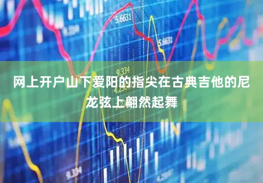 网上开户山下爱阳的指尖在古典吉他的尼龙弦上翩然起舞