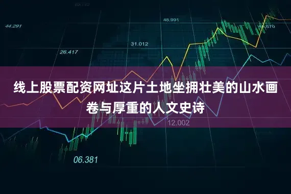 线上股票配资网址这片土地坐拥壮美的山水画卷与厚重的人文史诗