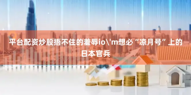 平台配资炒股捂不住的羞辱io'm想必“凉月号”上的日本官兵