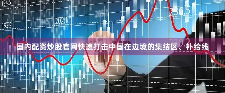 国内配资炒股官网快速打击中国在边境的集结区、补给线