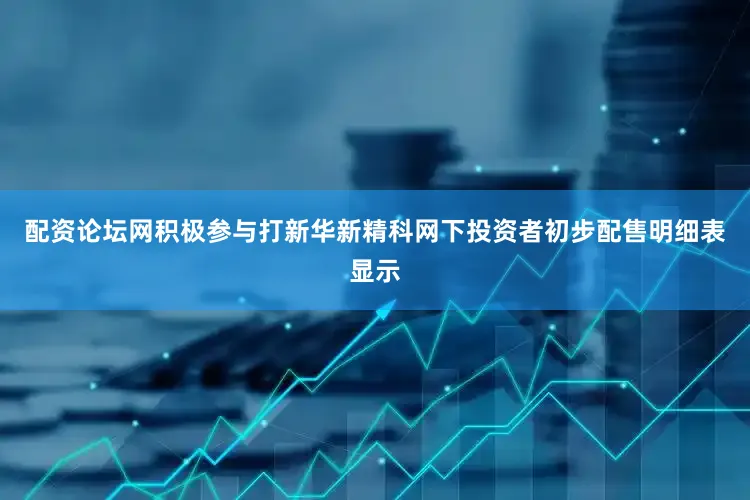 配资论坛网积极参与打新华新精科网下投资者初步配售明细表显示